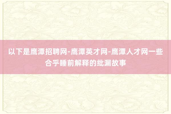 以下是鹰潭招聘网-鹰潭英才网-鹰潭人才网一些合乎睡前解释的纰漏故事