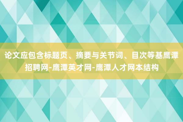 论文应包含标题页、摘要与关节词、目次等基鹰潭招聘网-鹰潭英才网-鹰潭人才网本结构