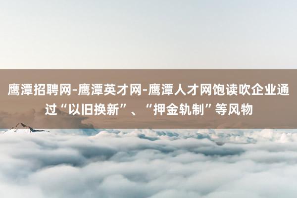 鹰潭招聘网-鹰潭英才网-鹰潭人才网饱读吹企业通过“以旧换新”、“押金轨制”等风物